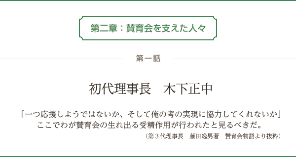 第二章：賛育会を支えた人々　第一話 初代理事長　木下正中「一つ応援しようではないか、そして俺の考の実現に協力してくれないか」ここでわが賛育会の生れ出る受精作用が行われたと見るべきだ。（第3代理事長　藤田逸男著　賛育会物語より抜粋）