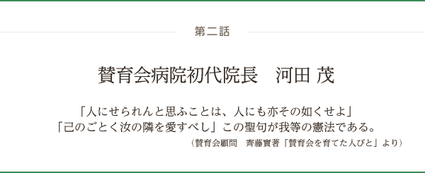 賛育会病院初代院長　河田 茂「人にせられんと思ふことは、人にも亦その如くせよ」「己のごとく汝の隣を愛すべし」この聖句が我等の憲法である。（賛育会顧問　齊藤實著「賛育会を育てた人びと」より）