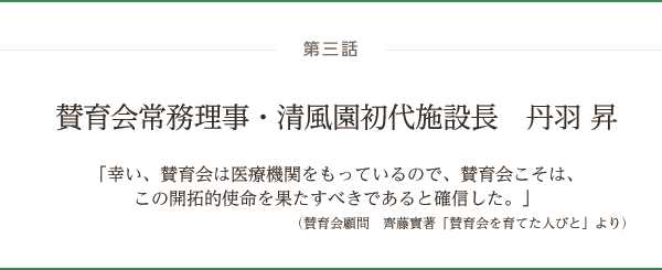 第三話 賛育会常務理事・清風園初代施設長　丹羽 昇「幸い、賛育会は医療機関をもっているので、賛育会こそは、この開拓的使命を果たすべきであると確信した。」（賛育会顧問　齊藤實著「賛育会を育てた人びと」より）