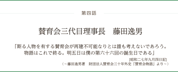 第四話 賛育会三代目理事長　藤田逸男「斯る人物を有する賛育会が再建不可能なりとは誰も考えないであろう。物語はこれで終る。明五日は僕の第六十六回の誕生日である」[昭和二七年九月四日記]（～藤田逸男著　財団法人賛育会三十年外史「賛育会物語」より～）