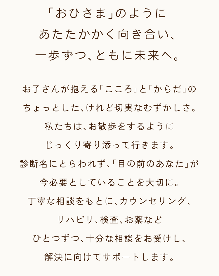 「おひさま」のようにあたたかかく向き合い、一歩ずつ、ともに未来へ。お子さんが抱える「こころ」と「からだ」のちょっとした、けれど切実なむずかしさ。私たちは、お散歩をするようにじっくり寄り添って行きます。診断名にとらわれず、「目の前のあなた」が今必要としていることを大切に。丁寧な相談をもとに、カウンセリング、リハビリ、検査、お薬などひとつずつ、十分な相談をお受けし、解決に向けてサポートします。