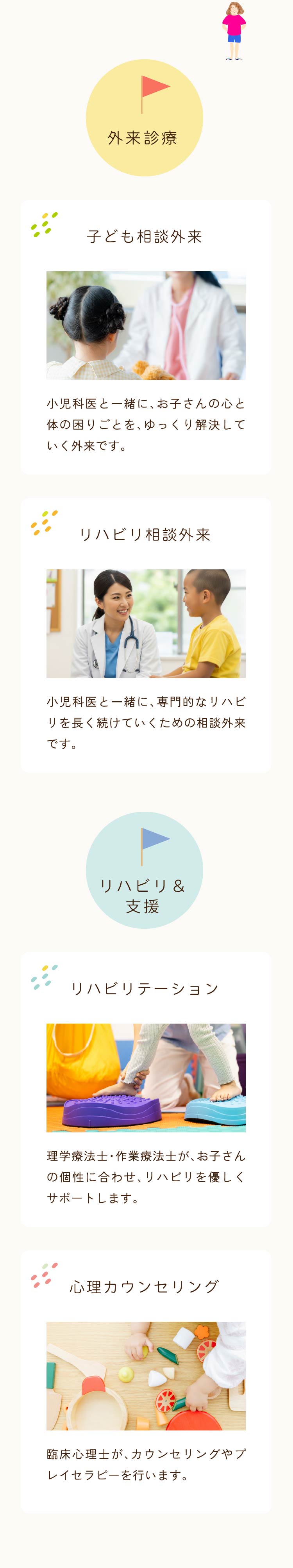 外来診療／【子ども相談外来】小児科医と一緒に、お子さんの心と体の困りごとを、ゆっくり解決していく外来です。【リハビリ相談外来】小児科医と一緒に、専門的なリハビリを長く続けていくための相談外来です。：リハビリ＆支援／【リハビリテーション】理学療法士・作業療法士が、お子さんの個性に合わせ、リハビリを優しくサポートします。【心理カウンセリング】臨床心理士が、カウンセリングやプレイセラピーを行います。