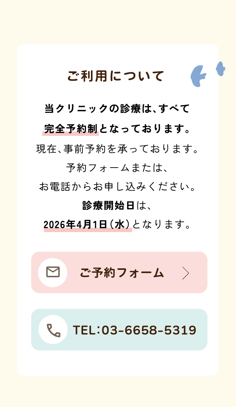 ご利用について／当クリニックの診療は、すべて完全予約制となっております。現在、事前予約を承っております。予約フォームまたは、お電話からお申し込みください。診療開始日は、2026年4月1日(水)となります。
